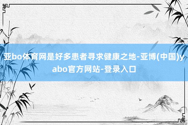 亚bo体育网是好多患者寻求健康之地-亚博(中国)yabo官方网站-登录入口