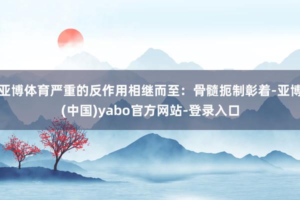 亚博体育严重的反作用相继而至：骨髓扼制彰着-亚博(中国)yabo官方网站-登录入口