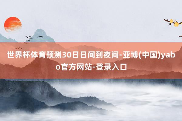 世界杯体育预测30日日间到夜间-亚博(中国)yabo官方网站-登录入口