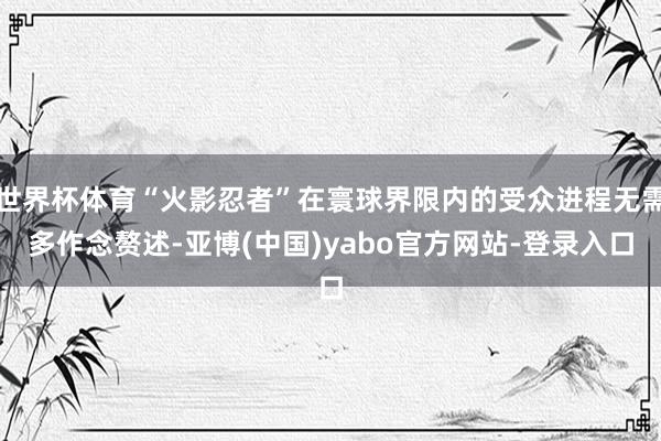 世界杯体育“火影忍者”在寰球界限内的受众进程无需多作念赘述-亚博(中国)yabo官方网站-登录入口