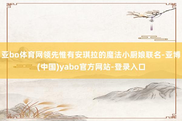 亚bo体育网领先惟有安琪拉的魔法小厨娘联名-亚博(中国)yabo官方网站-登录入口
