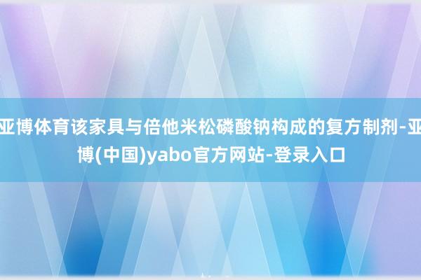 亚博体育该家具与倍他米松磷酸钠构成的复方制剂-亚博(中国)yabo官方网站-登录入口