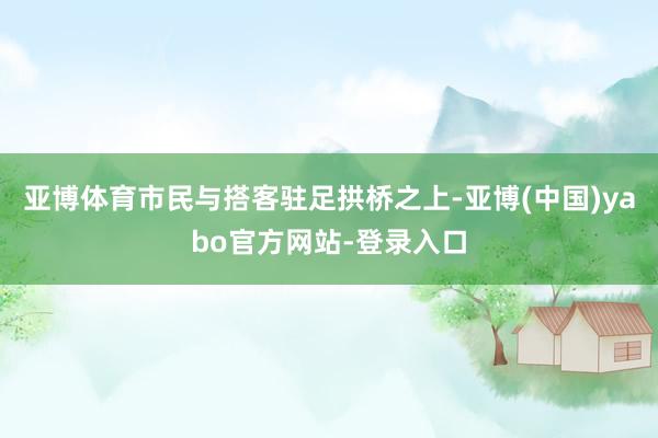 亚博体育市民与搭客驻足拱桥之上-亚博(中国)yabo官方网站-登录入口