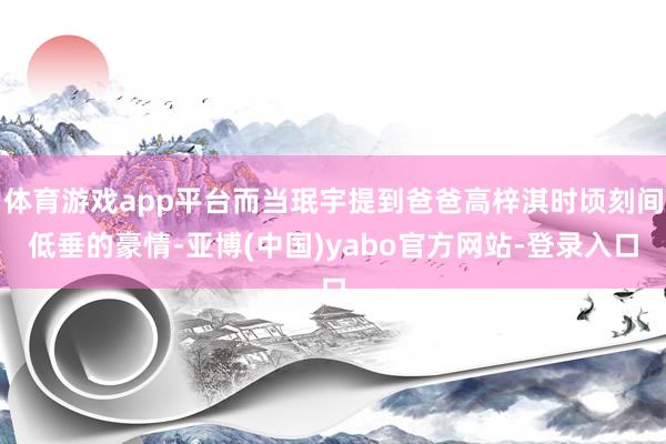 体育游戏app平台而当珉宇提到爸爸高梓淇时顷刻间低垂的豪情-亚博(中国)yabo官方网站-登录入口