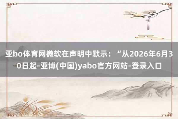 亚bo体育网微软在声明中默示：“从2026年6月30日起-亚博(中国)yabo官方网站-登录入口