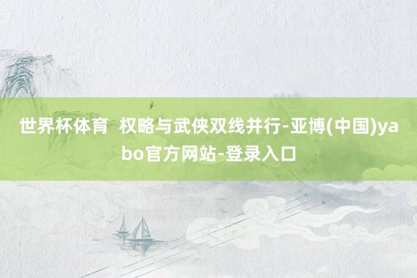 世界杯体育  权略与武侠双线并行-亚博(中国)yabo官方网站-登录入口