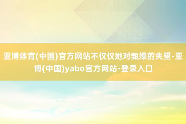 亚博体育(中国)官方网站不仅仅她对甄嬛的失望-亚博(中国)yabo官方网站-登录入口