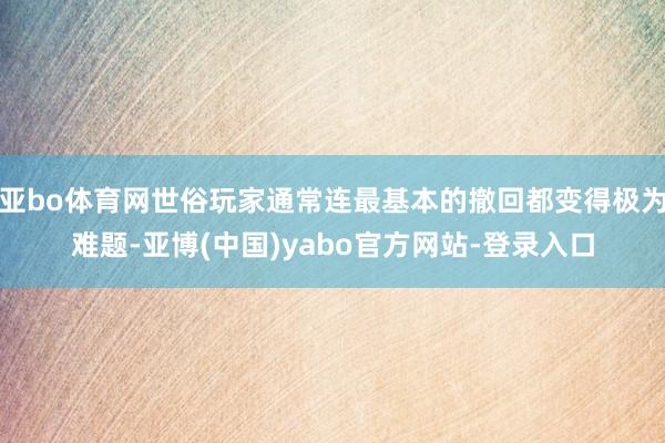 亚bo体育网世俗玩家通常连最基本的撤回都变得极为难题-亚博(中国)yabo官方网站-登录入口
