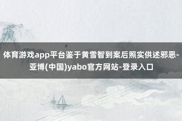 体育游戏app平台鉴于黄雪智到案后照实供述邪恶-亚博(中国)yabo官方网站-登录入口