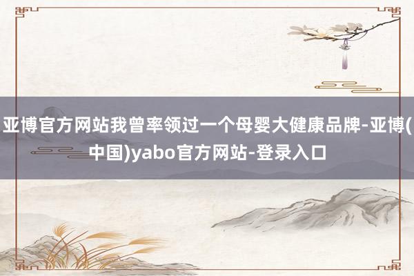 亚博官方网站我曾率领过一个母婴大健康品牌-亚博(中国)yabo官方网站-登录入口