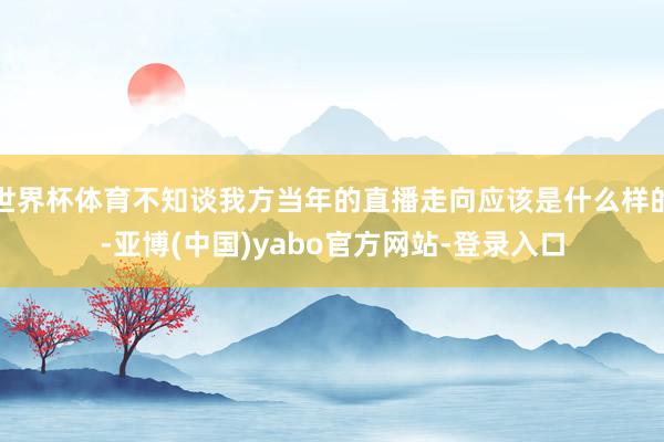 世界杯体育不知谈我方当年的直播走向应该是什么样的-亚博(中国)yabo官方网站-登录入口