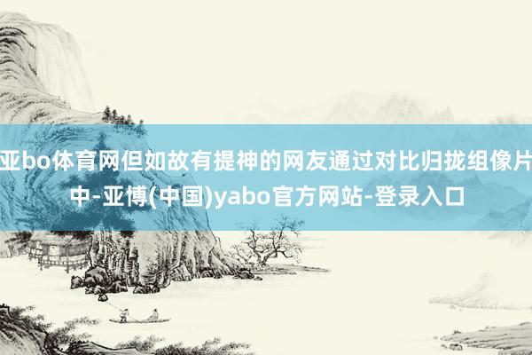 亚bo体育网但如故有提神的网友通过对比归拢组像片中-亚博(中国)yabo官方网站-登录入口
