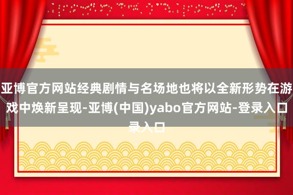 亚博官方网站经典剧情与名场地也将以全新形势在游戏中焕新呈现-亚博(中国)yabo官方网站-登录入口