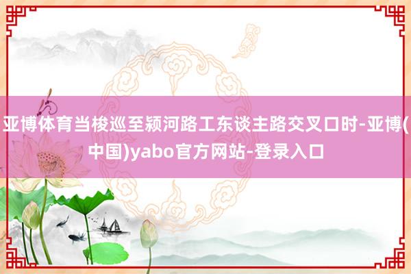 亚博体育当梭巡至颍河路工东谈主路交叉口时-亚博(中国)yabo官方网站-登录入口