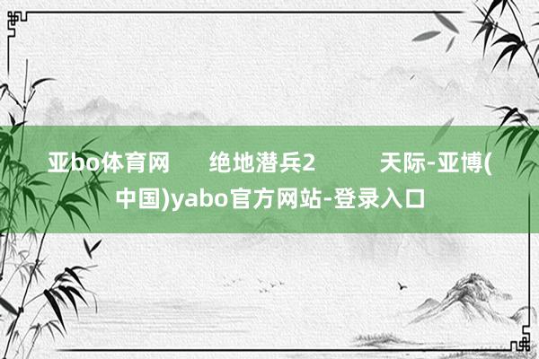 亚bo体育网 绝地潜兵2 天际-亚博(中国)yabo官方网站-登录入口