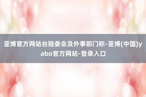 亚博官方网站台陆委会及外事部门称-亚博(中国)yabo官方网站-登录入口