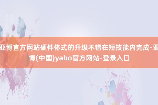 亚博官方网站硬件体式的升级不错在短技能内完成-亚博(中国)yabo官方网站-登录入口