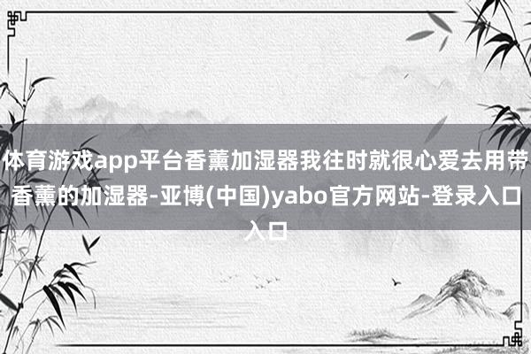 体育游戏app平台香薰加湿器我往时就很心爱去用带香薰的加湿器-亚博(中国)yabo官方网站-登录入口