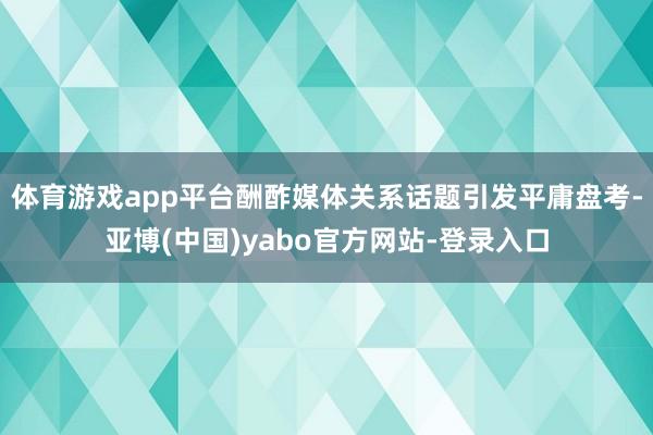 体育游戏app平台酬酢媒体关系话题引发平庸盘考-亚博(中国)yabo官方网站-登录入口