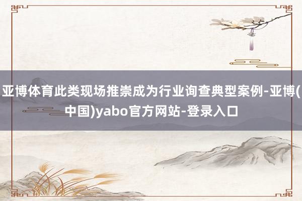 亚博体育此类现场推崇成为行业询查典型案例-亚博(中国)yabo官方网站-登录入口