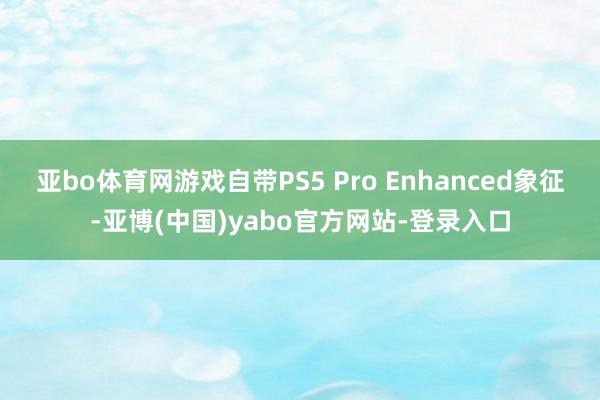 亚bo体育网游戏自带PS5 Pro Enhanced象征-亚博(中国)yabo官方网站-登录入口