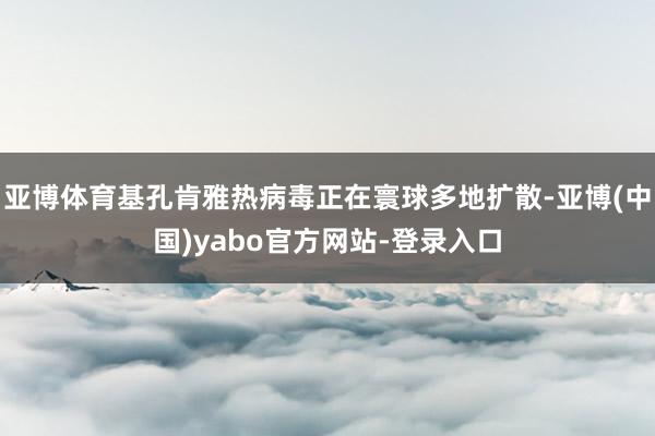亚博体育基孔肯雅热病毒正在寰球多地扩散-亚博(中国)yabo官方网站-登录入口