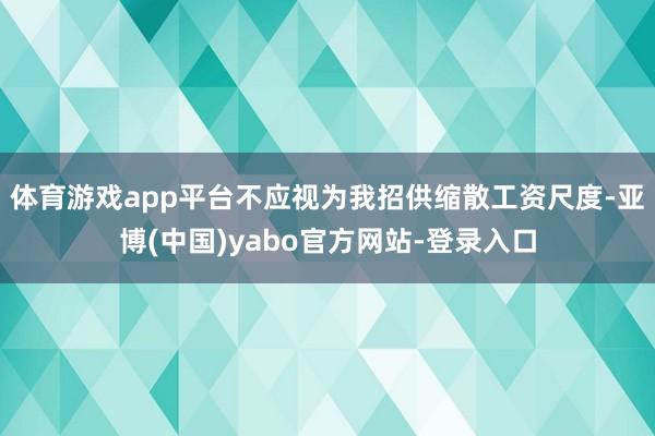 体育游戏app平台不应视为我招供缩散工资尺度-亚博(中国)yabo官方网站-登录入口