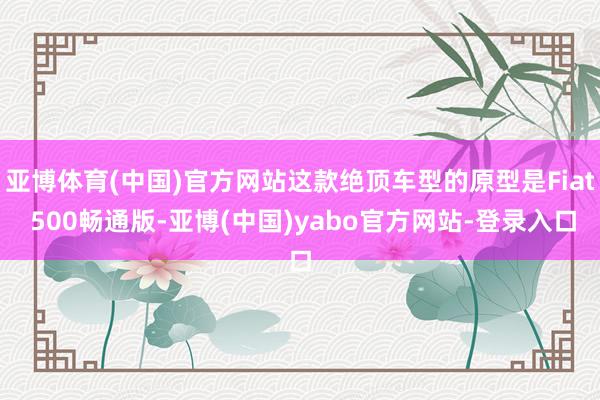 亚博体育(中国)官方网站这款绝顶车型的原型是Fiat 500畅通版-亚博(中国)yabo官方网站-登录入口