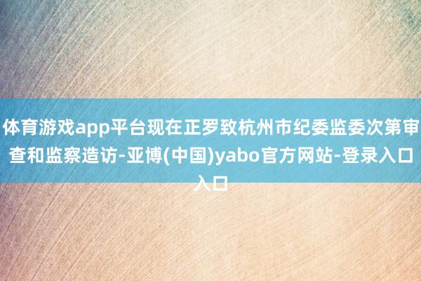 体育游戏app平台现在正罗致杭州市纪委监委次第审查和监察造访-亚博(中国)yabo官方网站-登录入口