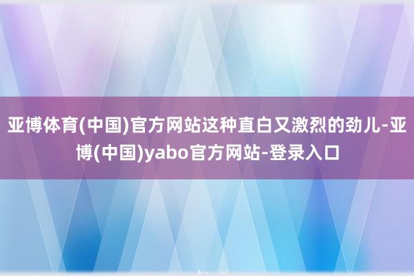 亚博体育(中国)官方网站这种直白又激烈的劲儿-亚博(中国)yabo官方网站-登录入口
