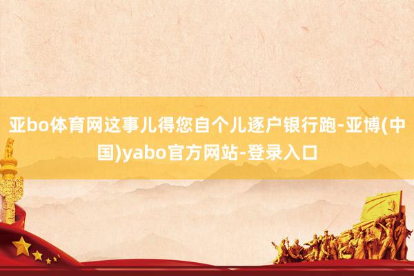 亚bo体育网这事儿得您自个儿逐户银行跑-亚博(中国)yabo官方网站-登录入口