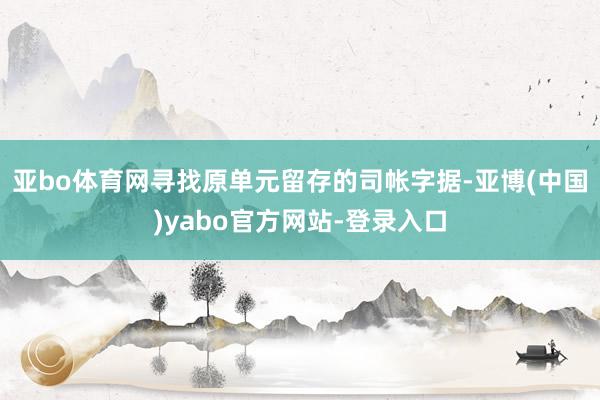 亚bo体育网寻找原单元留存的司帐字据-亚博(中国)yabo官方网站-登录入口