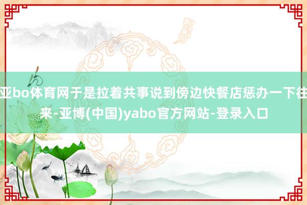 亚bo体育网于是拉着共事说到傍边快餐店惩办一下往来-亚博(中国)yabo官方网站-登录入口