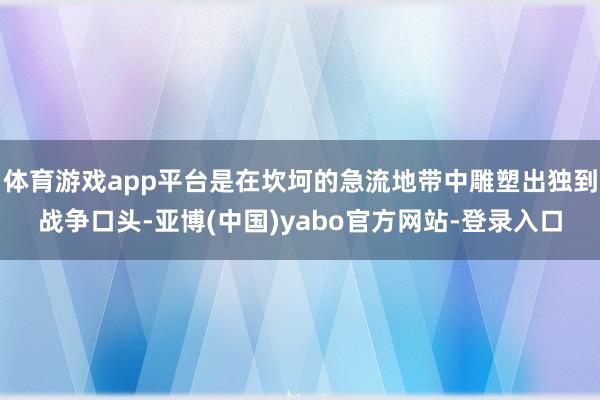 体育游戏app平台是在坎坷的急流地带中雕塑出独到战争口头-亚博(中国)yabo官方网站-登录入口