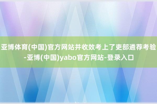 亚博体育(中国)官方网站并收效考上了吏部遴荐考验-亚博(中国)yabo官方网站-登录入口
