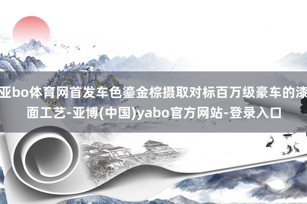 亚bo体育网首发车色鎏金棕摄取对标百万级豪车的漆面工艺-亚博(中国)yabo官方网站-登录入口