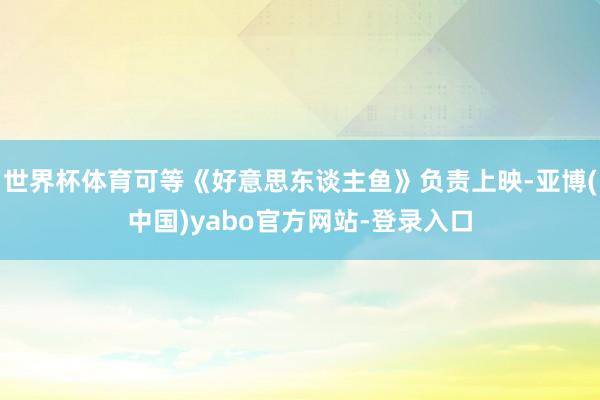 世界杯体育可等《好意思东谈主鱼》负责上映-亚博(中国)yabo官方网站-登录入口
