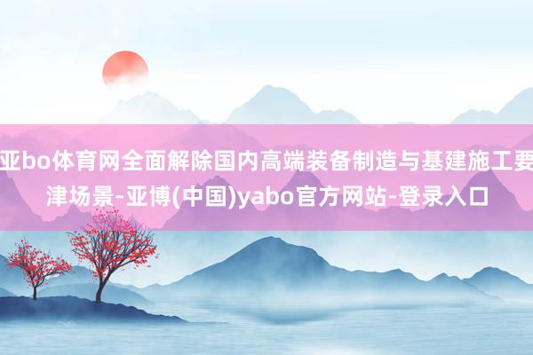 亚bo体育网全面解除国内高端装备制造与基建施工要津场景-亚博(中国)yabo官方网站-登录入口