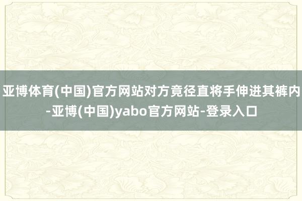 亚博体育(中国)官方网站对方竟径直将手伸进其裤内-亚博(中国)yabo官方网站-登录入口