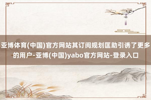 亚博体育(中国)官方网站其订阅规划匡助引诱了更多的用户-亚博(中国)yabo官方网站-登录入口