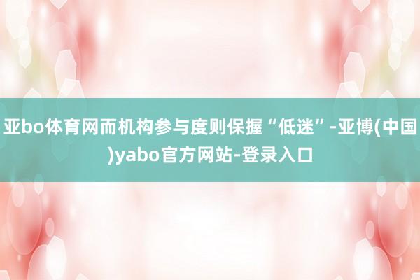 亚bo体育网而机构参与度则保握“低迷”-亚博(中国)yabo官方网站-登录入口