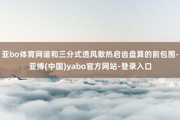 亚bo体育网谐和三分式透风散热启齿盘算的前包围-亚博(中国)yabo官方网站-登录入口