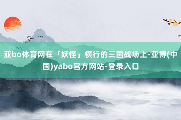 亚bo体育网在「妖怪」横行的三国战场上-亚博(中国)yabo官方网站-登录入口