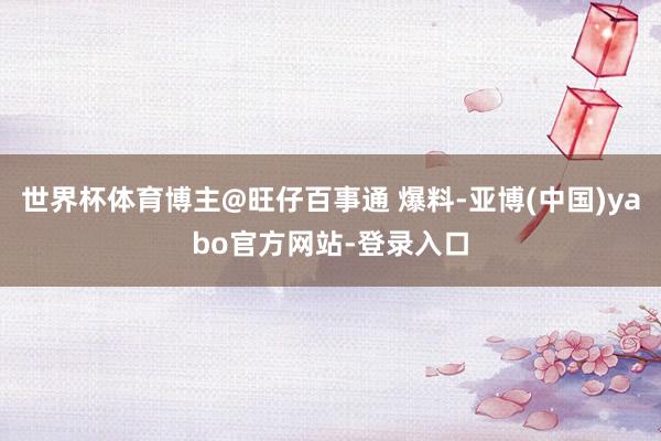 世界杯体育博主@旺仔百事通 爆料-亚博(中国)yabo官方网站-登录入口