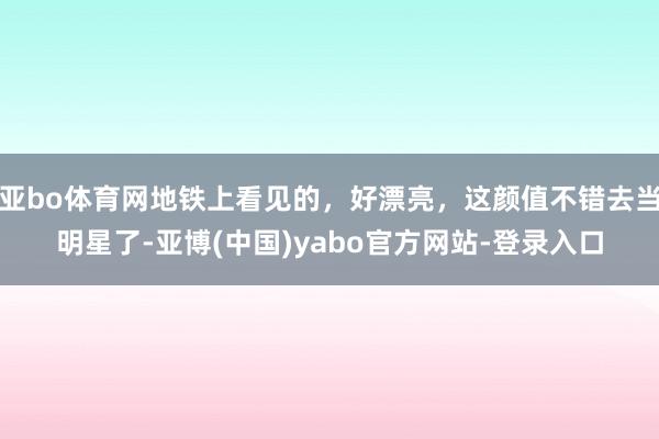亚bo体育网地铁上看见的，好漂亮，这颜值不错去当明星了-亚博(中国)yabo官方网站-登录入口