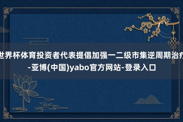 世界杯体育投资者代表提倡加强一二级市集逆周期治疗-亚博(中国)yabo官方网站-登录入口