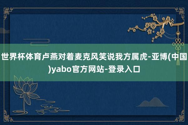 世界杯体育卢燕对着麦克风笑说我方属虎-亚博(中国)yabo官方网站-登录入口