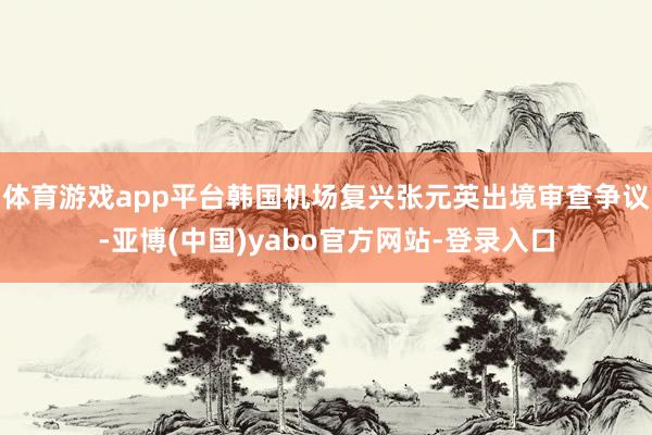 体育游戏app平台韩国机场复兴张元英出境审查争议-亚博(中国)yabo官方网站-登录入口