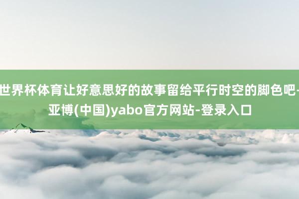 世界杯体育让好意思好的故事留给平行时空的脚色吧-亚博(中国)yabo官方网站-登录入口