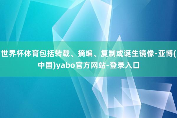 世界杯体育包括转载、摘编、复制或诞生镜像-亚博(中国)yabo官方网站-登录入口